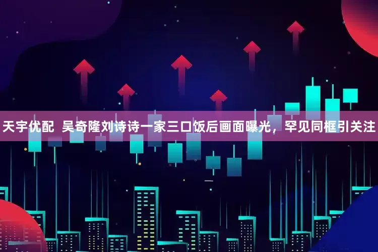 天宇优配  吴奇隆刘诗诗一家三口饭后画面曝光，罕见同框引关注