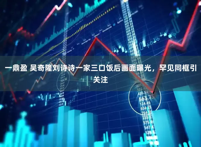一鼎盈 吴奇隆刘诗诗一家三口饭后画面曝光，罕见同框引关注