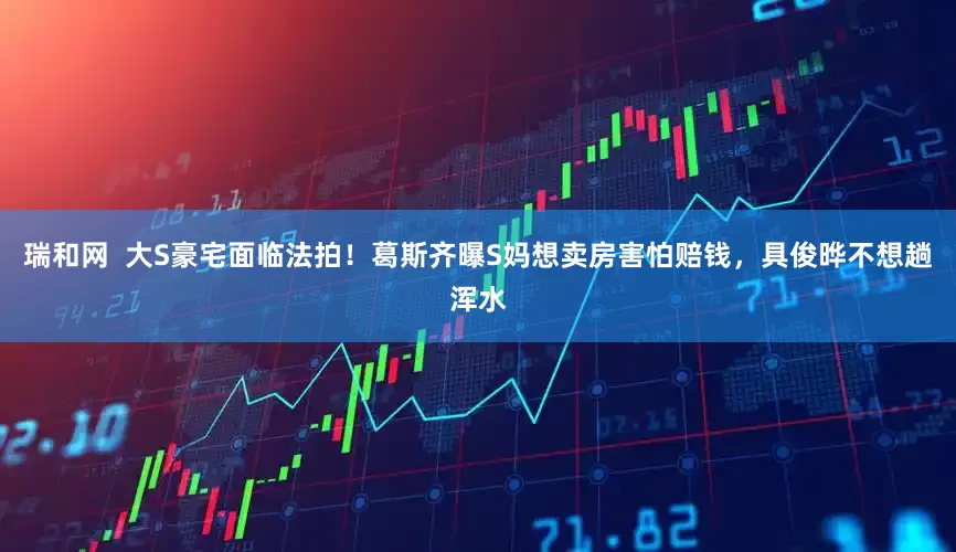 瑞和网  大S豪宅面临法拍！葛斯齐曝S妈想卖房害怕赔钱，具俊晔不想趟浑水
