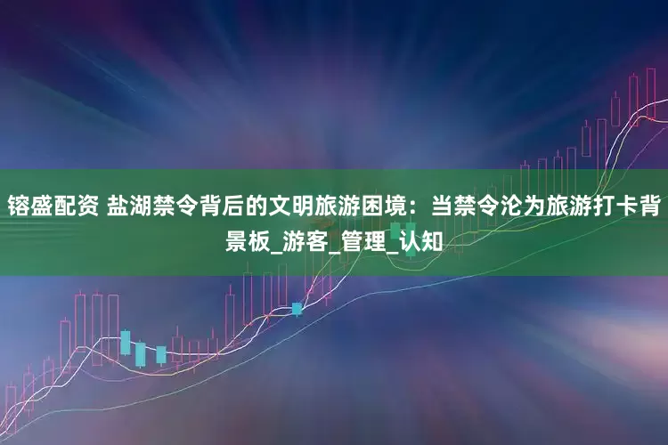 镕盛配资 盐湖禁令背后的文明旅游困境：当禁令沦为旅游打卡背景板_游客_管理_认知