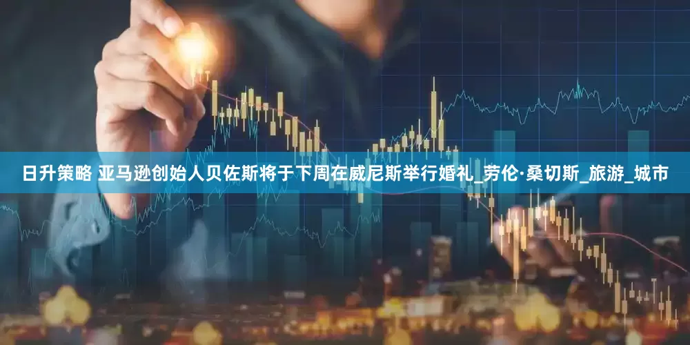日升策略 亚马逊创始人贝佐斯将于下周在威尼斯举行婚礼_劳伦·桑切斯_旅游_城市