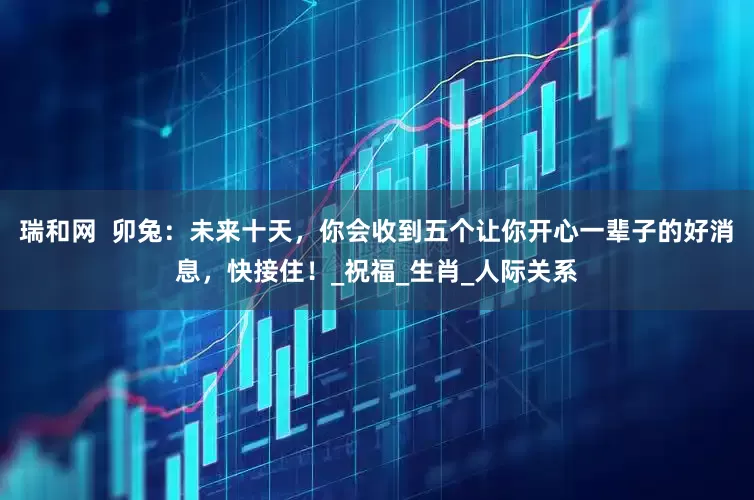 瑞和网  卯兔：未来十天，你会收到五个让你开心一辈子的好消息，快接住！_祝福_生肖_人际关系