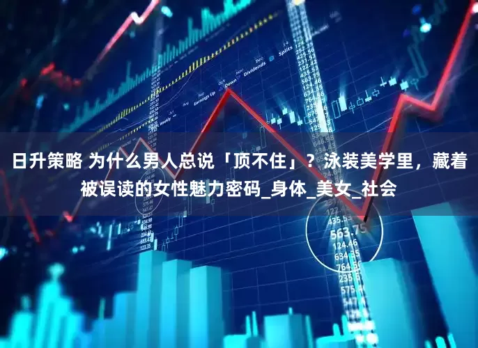日升策略 为什么男人总说「顶不住」？泳装美学里，藏着被误读的女性魅力密码_身体_美女_社会