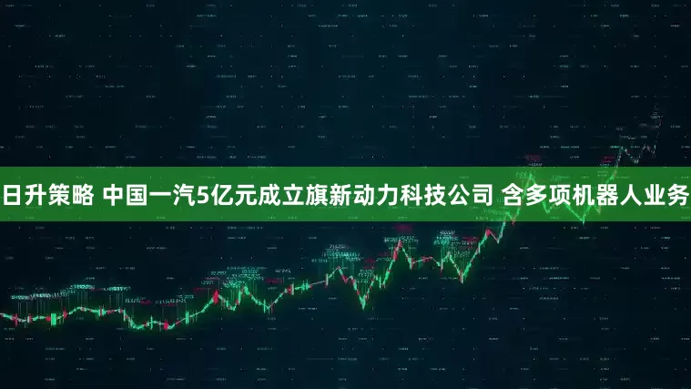 日升策略 中国一汽5亿元成立旗新动力科技公司 含多项机器人业务