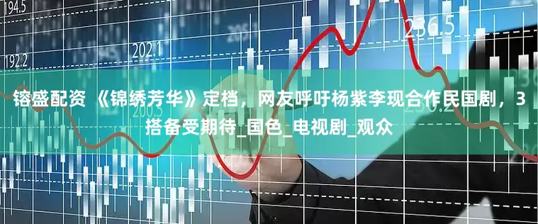 镕盛配资 《锦绣芳华》定档，网友呼吁杨紫李现合作民国剧，3搭备受期待_国色_电视剧_观众