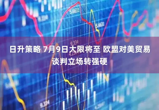 日升策略 7月9日大限将至 欧盟对美贸易谈判立场转强硬