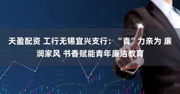 天盈配资 工行无锡宜兴支行：“青”力亲为 廉润家风 书香赋能青年廉洁教育