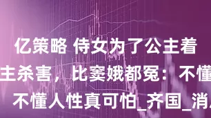 亿策略 侍女为了公主着想，却被公主杀害，比窦娥都冤：不懂人性真可怕_齐国_消息_离开