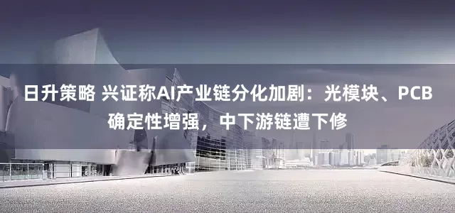 日升策略 兴证称AI产业链分化加剧：光模块、PCB确定性增强，中下游链遭下修