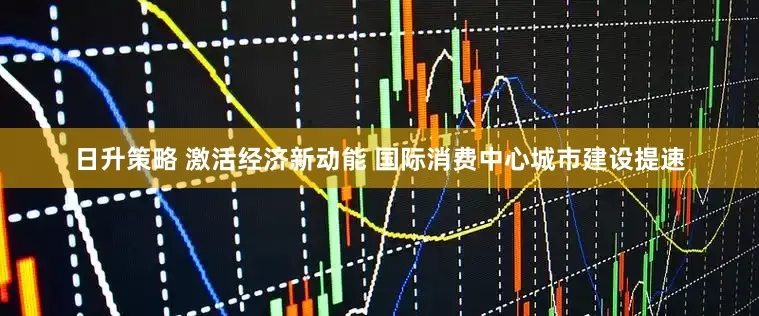 日升策略 激活经济新动能 国际消费中心城市建设提速