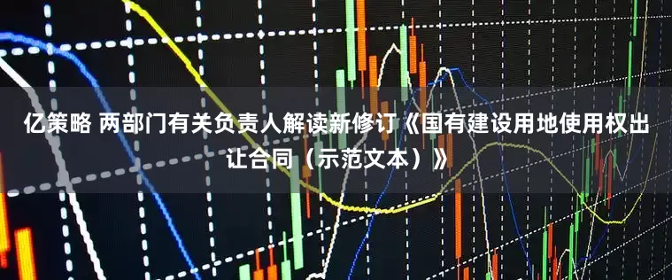亿策略 两部门有关负责人解读新修订《国有建设用地使用权出让合同（示范文本）》