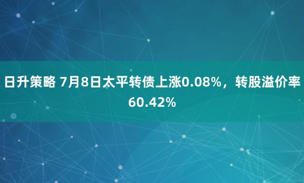日升策略 7月8日太平转债上涨0.08%，转股溢价率60.42%