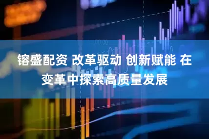 镕盛配资 改革驱动 创新赋能 在变革中探索高质量发展