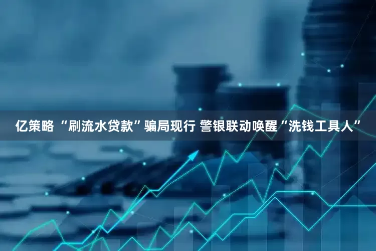 亿策略 “刷流水贷款”骗局现行 警银联动唤醒“洗钱工具人”