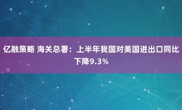 亿融策略 海关总署：上半年我国对美国进出口同比下降9.3%