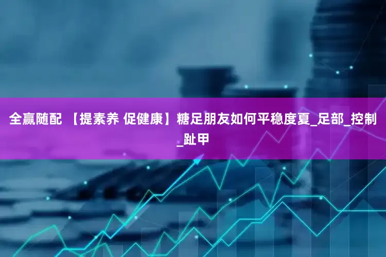 全赢随配 【提素养 促健康】糖足朋友如何平稳度夏_足部_控制_趾甲