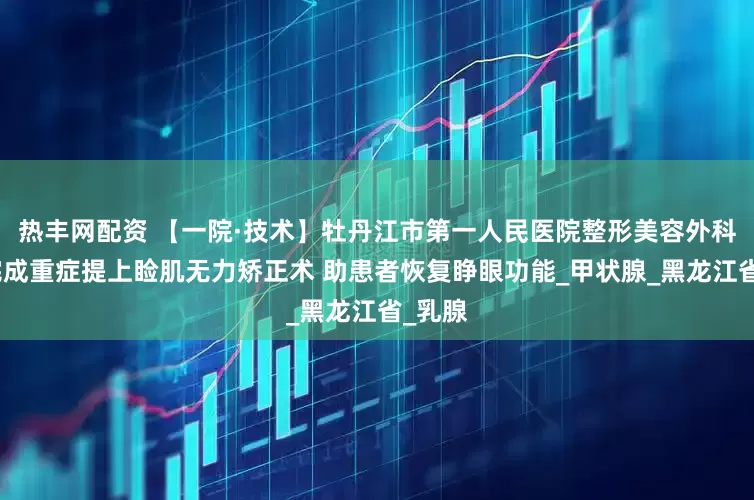 热丰网配资 【一院·技术】牡丹江市第一人民医院整形美容外科成功完成重症提上睑肌无力矫正术 助患者恢复睁眼功能_甲状腺_黑龙江省_乳腺
