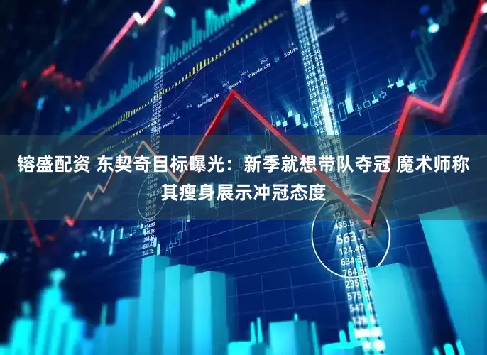镕盛配资 东契奇目标曝光：新季就想带队夺冠 魔术师称其瘦身展示冲冠态度
