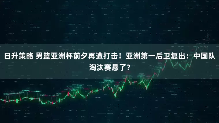 日升策略 男篮亚洲杯前夕再遭打击！亚洲第一后卫复出：中国队淘汰赛悬了？