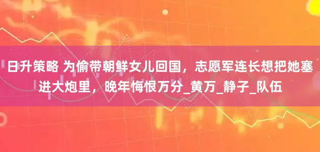 日升策略 为偷带朝鲜女儿回国，志愿军连长想把她塞进大炮里，晚年悔恨万分_黄万_静子_队伍