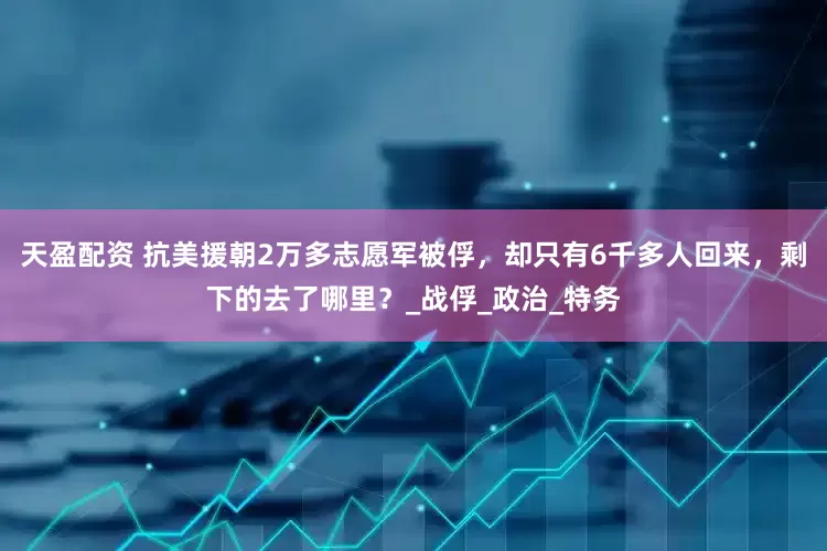 天盈配资 抗美援朝2万多志愿军被俘，却只有6千多人回来，剩下的去了哪里？_战俘_政治_特务