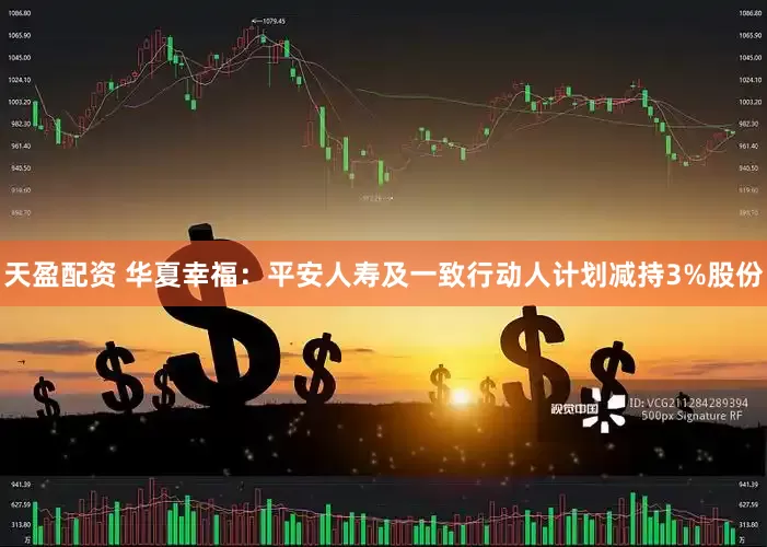 天盈配资 华夏幸福：平安人寿及一致行动人计划减持3%股份