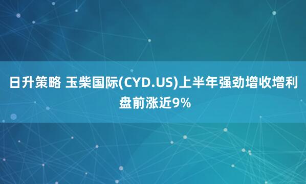 日升策略 玉柴国际(CYD.US)上半年强劲增收增利 盘前涨近9%