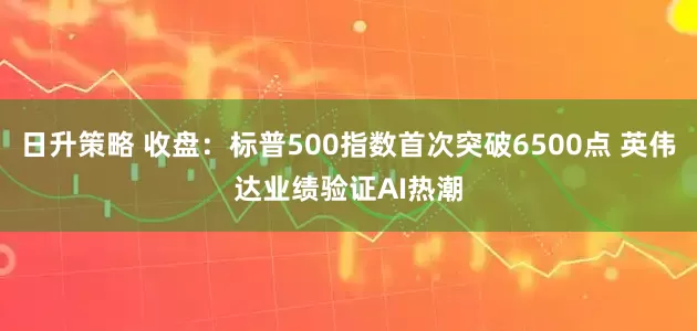 日升策略 收盘：标普500指数首次突破6500点 英伟达业绩验证AI热潮
