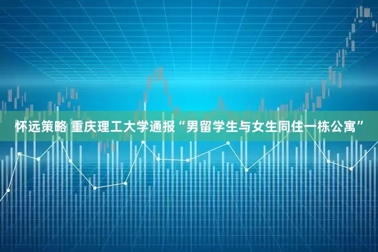 怀远策略 重庆理工大学通报“男留学生与女生同住一栋公寓”
