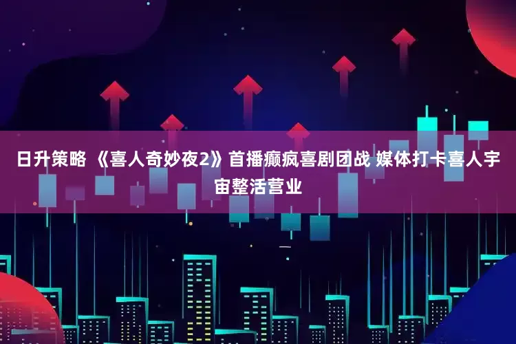 日升策略 《喜人奇妙夜2》首播癫疯喜剧团战 媒体打卡喜人宇宙整活营业