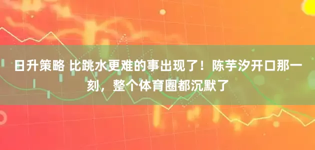 日升策略 比跳水更难的事出现了！陈芋汐开口那一刻，整个体育圈都沉默了