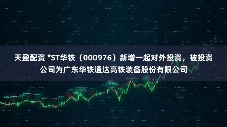天盈配资 *ST华铁（000976）新增一起对外投资，被投资公司为广东华铁通达高铁装备股份有限公司