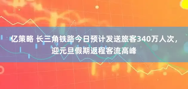 亿策略 长三角铁路今日预计发送旅客340万人次,迎元旦假期返程客流高峰